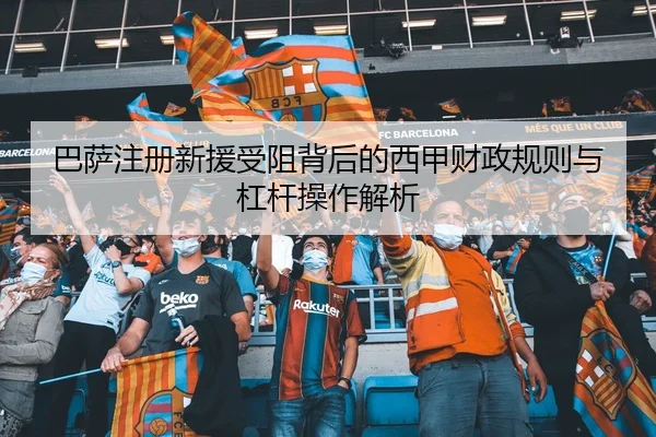 巴萨注册新援受阻背后的西甲财政规则与杠杆操作解析